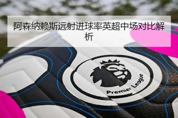 阿森纳赖斯远射进球率英超中场对比解析
