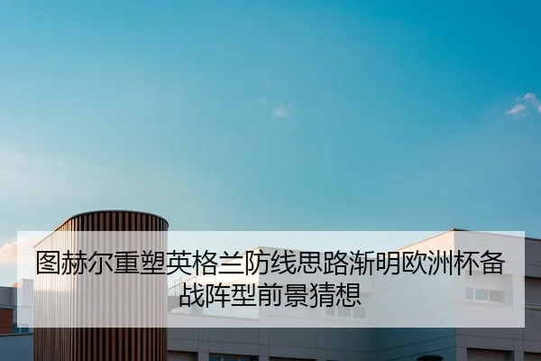 图赫尔重塑英格兰防线思路渐明欧洲杯备战阵型前景猜想