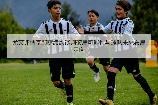 尤文评估基耶萨续约谈判破局可能性与球队未来布局走向